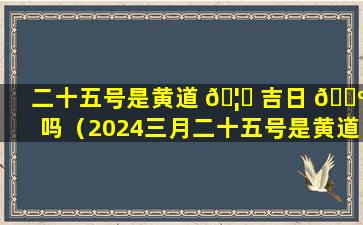二十五号是黄道 🦆 吉日 🌺 吗（2024三月二十五号是黄道吉日吗）